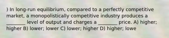 ) In long-run equilibrium, compared to a perfectly competitive market, a monopolistically competitive industry produces a ________ level of output and charges a ________ price. A) higher; higher B) lower; lower C) lower; higher D) higher; lowe