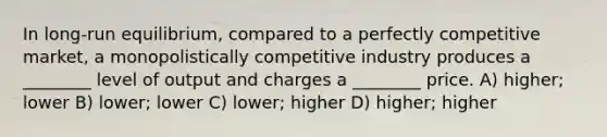 In long-run equilibrium, compared to a perfectly competitive market, a monopolistically competitive industry produces a ________ level of output and charges a ________ price. A) higher; lower B) lower; lower C) lower; higher D) higher; higher