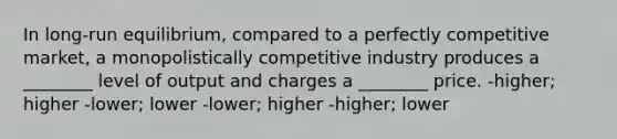 In long-run equilibrium, compared to a perfectly competitive market, a monopolistically competitive industry produces a ________ level of output and charges a ________ price. -higher; higher -lower; lower -lower; higher -higher; lower