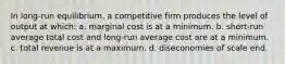 In long-run equilibrium, a competitive firm produces the level of output at which: a. marginal cost is at a minimum. b. short-run average total cost and long-run average cost are at a minimum. c. total revenue is at a maximum. d. diseconomies of scale end.