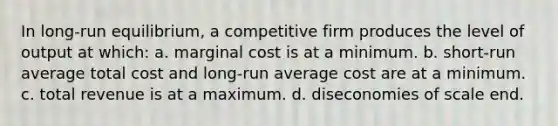 In long-run equilibrium, a competitive firm produces the level of output at which: a. marginal cost is at a minimum. b. short-run average total cost and long-run average cost are at a minimum. c. total revenue is at a maximum. d. diseconomies of scale end.