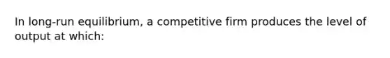 In long-run equilibrium, a competitive firm produces the level of output at which: