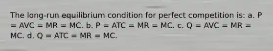 The long-run equilibrium condition for perfect competition is: a. P = AVC = MR = MC. b. P = ATC = MR = MC. c. Q = AVC = MR = MC. d. Q = ATC = MR = MC.