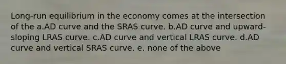 Long-run equilibrium in the economy comes at the intersection of the a.AD curve and the SRAS curve. b.AD curve and upward-sloping LRAS curve. c.AD curve and vertical LRAS curve. d.AD curve and vertical SRAS curve. e. none of the above