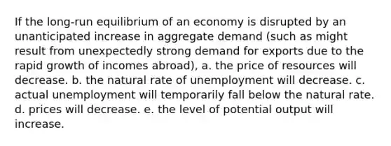 If the long-run equilibrium of an economy is disrupted by an unanticipated increase in aggregate demand (such as might result from unexpectedly strong demand for exports due to the rapid growth of incomes abroad), a. the price of resources will decrease. b. the natural rate of unemployment will decrease. c. actual unemployment will temporarily fall below the natural rate. d. prices will decrease. e. the level of potential output will increase.