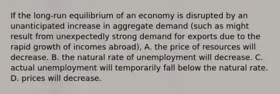 If the long-run equilibrium of an economy is disrupted by an unanticipated increase in aggregate demand (such as might result from unexpectedly strong demand for exports due to the rapid growth of incomes abroad), A. the price of resources will decrease. B. the natural rate of unemployment will decrease. C. actual unemployment will temporarily fall below the natural rate. D. prices will decrease.