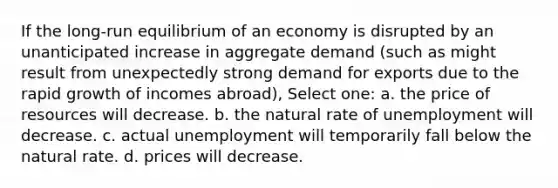 If the long-run equilibrium of an economy is disrupted by an unanticipated increase in aggregate demand (such as might result from unexpectedly strong demand for exports due to the rapid growth of incomes abroad), Select one: a. the price of resources will decrease. b. the natural rate of unemployment will decrease. c. actual unemployment will temporarily fall below the natural rate. d. prices will decrease.