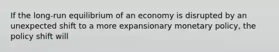 If the long-run equilibrium of an economy is disrupted by an unexpected shift to a more expansionary monetary policy, the policy shift will