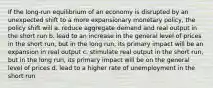 If the long-run equilibrium of an economy is disrupted by an unexpected shift to a more expansionary monetary policy, the policy shift will a. reduce aggregate demand and real output in the short run b. lead to an increase in the general level of prices in the short run, but in the long run, its primary impact will be an expansion in real output c. stimulate real output in the short run, but in the long run, its primary impact will be on the general level of prices d. lead to a higher rate of unemployment in the short run