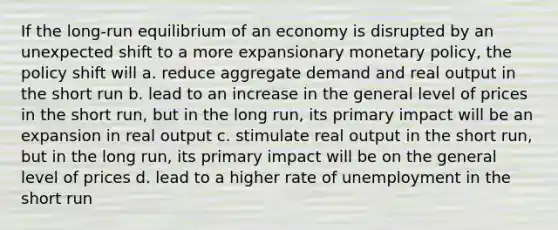 If the long-run equilibrium of an economy is disrupted by an unexpected shift to a more expansionary monetary policy, the policy shift will a. reduce aggregate demand and real output in the short run b. lead to an increase in the general level of prices in the short run, but in the long run, its primary impact will be an expansion in real output c. stimulate real output in the short run, but in the long run, its primary impact will be on the general level of prices d. lead to a higher rate of unemployment in the short run