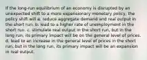 If the long-run equilibrium of an economy is disrupted by an unexpected shift to a more expansionary monetary policy, the policy shift will a. reduce aggregate demand and real output in the short run. b. lead to a higher rate of unemployment in the short run. c. stimulate real output in the short run, but in the long run, its primary impact will be on the general level of prices. d. lead to an increase in the general level of prices in the short run, but in the long run, its primary impact will be an expansion in real output.