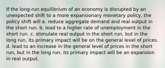 If the long-run equilibrium of an economy is disrupted by an unexpected shift to a more expansionary monetary policy, the policy shift will a. reduce aggregate demand and real output in the short run. b. lead to a higher rate of unemployment in the short run. c. stimulate real output in the short run, but in the long run, its primary impact will be on the general level of prices. d. lead to an increase in the general level of prices in the short run, but in the long run, its primary impact will be an expansion in real output.