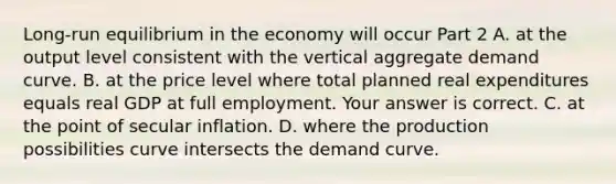 ​Long-run equilibrium in the economy will occur Part 2 A. at the output level consistent with the vertical aggregate demand curve. B. at the price level where total planned real expenditures equals real GDP at full employment. Your answer is correct. C. at the point of secular inflation. D. where the production possibilities curve intersects the demand curve.