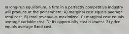 In long-run equilibrium, a firm in a perfectly competitive industry will produce at the point where: A) marginal cost equals average total cost. B) total revenue is maximized. C) marginal cost equals average variable cost. D) its opportunity cost is lowest. E) price equals average fixed cost.