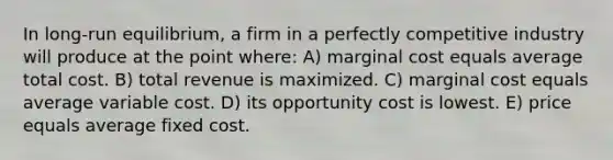 In long-run equilibrium, a firm in a perfectly competitive industry will produce at the point where: A) marginal cost equals average total cost. B) total revenue is maximized. C) marginal cost equals average variable cost. D) its opportunity cost is lowest. E) price equals average fixed cost.