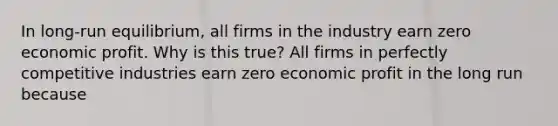 In​ long-run equilibrium, all firms in the industry earn zero economic profit. Why is this​ true? All firms in perfectly competitive industries earn zero economic profit in the long run because