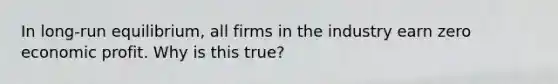 In long-run equilibrium, all firms in the industry earn zero economic profit. Why is this true?