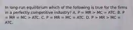 In​ long-run equilibrium which of the following is true for the firms in a perfectly competitive​ industry? A. P​ = MR​ > MC​ = ATC. B. P​ = MR​ = MC​ > ATC. C. P​ = MR​ = MC​ = ATC. D. P​ > MR​ > MC​ = ATC.