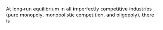 At long-run equilibrium in all imperfectly competitive industries (pure monopoly, monopolistic competition, and oligopoly), there is