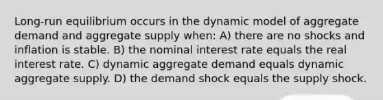 Long-run equilibrium occurs in the dynamic model of aggregate demand and aggregate supply when: A) there are no shocks and inflation is stable. B) the nominal interest rate equals the real interest rate. C) dynamic aggregate demand equals dynamic aggregate supply. D) the demand shock equals the supply shock.