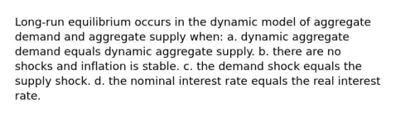 Long-run equilibrium occurs in the dynamic model of aggregate demand and aggregate supply when: a. dynamic aggregate demand equals dynamic aggregate supply. b. there are no shocks and inflation is stable. c. the demand shock equals the supply shock. d. the nominal interest rate equals the real interest rate.