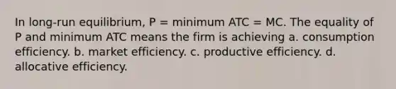 In long-run equilibrium, P = minimum ATC = MC. The equality of P and minimum ATC means the firm is achieving a. consumption efficiency. b. market efficiency. c. productive efficiency. d. allocative efficiency.