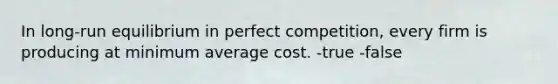 In long-run equilibrium in perfect competition, every firm is producing at minimum average cost. -true -false