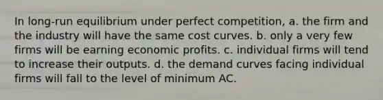 In long-run equilibrium under perfect competition, a. the firm and the industry will have the same cost curves. b. only a very few firms will be earning economic profits. c. individual firms will tend to increase their outputs. d. the demand curves facing individual firms will fall to the level of minimum AC.