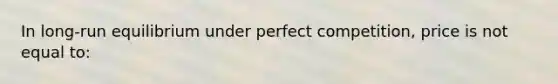 In long-run equilibrium under perfect competition, price is not equal to: