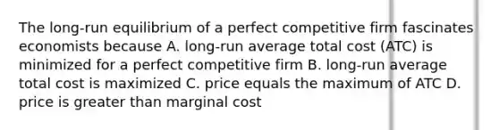 The long-run equilibrium of a perfect competitive firm fascinates economists because A. long-run average total cost (ATC) is minimized for a perfect competitive firm B. long-run average total cost is maximized C. price equals the maximum of ATC D. price is greater than marginal cost