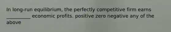 In long-run equilibrium, the perfectly competitive firm earns __________ economic profits. positive zero negative any of the above