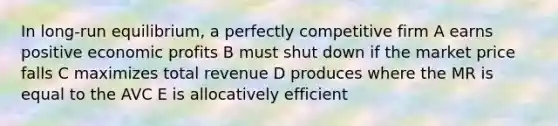 In long-run equilibrium, a perfectly competitive firm A earns positive economic profits B must shut down if the market price falls C maximizes total revenue D produces where the MR is equal to the AVC E is allocatively efficient