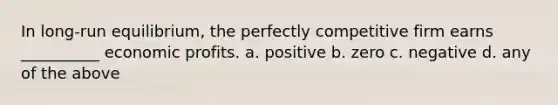 In long-run equilibrium, the perfectly competitive firm earns __________ economic profits. a. positive b. zero c. negative d. any of the above