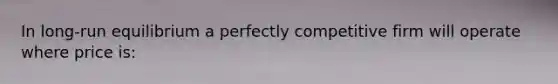 In long-run equilibrium a perfectly competitive firm will operate where price is: