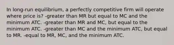 In long-run equilibrium, a perfectly competitive firm will operate where price is? -<a href='https://www.questionai.com/knowledge/ktgHnBD4o3-greater-than' class='anchor-knowledge'>greater than</a> MR but equal to MC and the minimum ATC. -greater than MR and MC, but equal to the minimum ATC. -greater than MC and the minimum ATC, but equal to MR. -equal to MR, MC, and the minimum ATC.