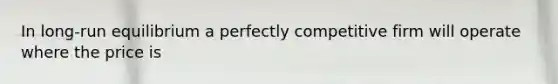 In long-run equilibrium a perfectly competitive firm will operate where the price is