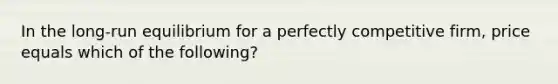 In the long-run equilibrium for a perfectly competitive firm, price equals which of the following?