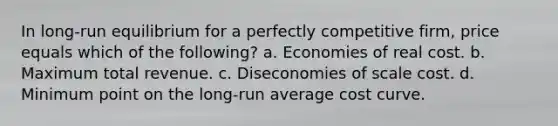 In long-run equilibrium for a perfectly competitive firm, price equals which of the following? a. Economies of real cost. b. Maximum total revenue. c. Diseconomies of scale cost. d. Minimum point on the long-run average cost curve.