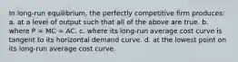 In long-run equilibrium, the perfectly competitive firm produces:​ a. ​at a level of output such that all of the above are true. b. ​where P = MC = AC. c. ​where its long-run average cost curve is tangent to its horizontal demand curve. d. ​at the lowest point on its long-run average cost curve.