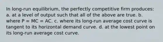 In long-run equilibrium, the perfectly competitive firm produces:​ a. ​at a level of output such that all of the above are true. b. ​where P = MC = AC. c. ​where its long-run average cost curve is tangent to its horizontal demand curve. d. ​at the lowest point on its long-run average cost curve.