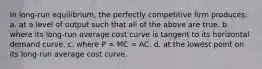 In long-run equilibrium, the perfectly competitive firm produces:​ a. ​at a level of output such that all of the above are true. b. ​where its long-run average cost curve is tangent to its horizontal demand curve. c. ​where P = MC = AC. d. ​at the lowest point on its long-run average cost curve.