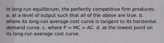 In long-run equilibrium, the perfectly competitive firm produces:​ a. ​at a level of output such that all of the above are true. b. ​where its long-run average cost curve is tangent to its horizontal demand curve. c. ​where P = MC = AC. d. ​at the lowest point on its long-run average cost curve.