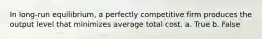 ​In long-run equilibrium, a perfectly competitive firm produces the output level that minimizes average total cost. a. True b. False