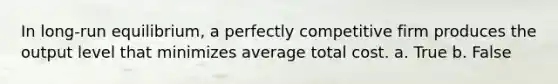 ​In long-run equilibrium, a perfectly competitive firm produces the output level that minimizes average total cost. a. True b. False