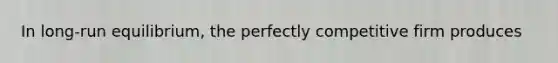 In long-run equilibrium, the perfectly competitive firm produces