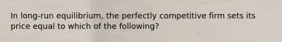 In long-run equilibrium, the perfectly competitive firm sets its price equal to which of the following?