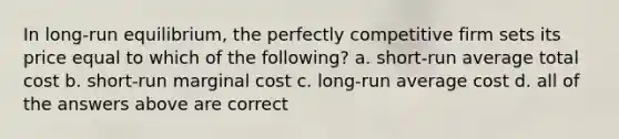 In long-run equilibrium, the perfectly competitive firm sets its price equal to which of the following? a. short-run average total cost b. short-run marginal cost c. long-run average cost d. all of the answers above are correct