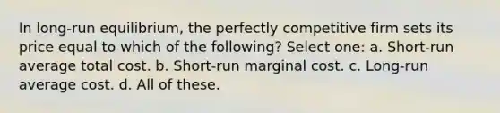 In long-run equilibrium, the perfectly competitive firm sets its price equal to which of the following? Select one: a. Short-run average total cost. b. Short-run marginal cost. c. Long-run average cost. d. All of these.