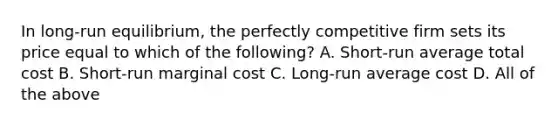 In long-run equilibrium, the perfectly competitive firm sets its price equal to which of the following? A. Short-run average total cost B. Short-run marginal cost C. Long-run average cost D. All of the above