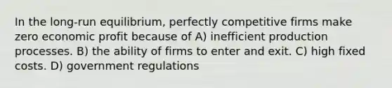 In the long-run equilibrium, perfectly competitive firms make zero economic profit because of A) inefficient production processes. B) the ability of firms to enter and exit. C) high fixed costs. D) government regulations